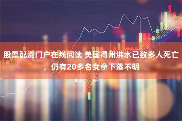 股票配资门户在线阅读 美国得州洪水已致多人死亡，仍有20多名女童下落不明