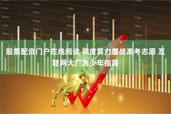 股票配资门户在线阅读 调度算力鏖战高考志愿 互联网大厂为少年指路