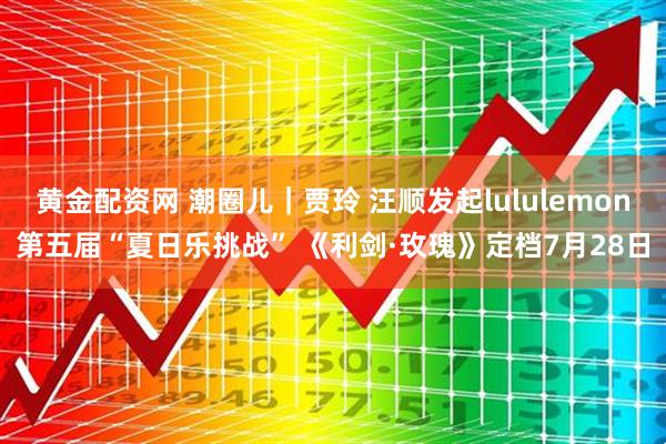黄金配资网 潮圈儿｜贾玲 汪顺发起lululemon第五届“夏日乐挑战” 《利剑·玫瑰》定档7月28日