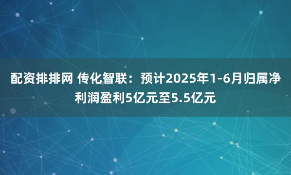 配资排排网 传化智联：预计2025年1-6月归属净利润盈利5亿元至5.5亿元