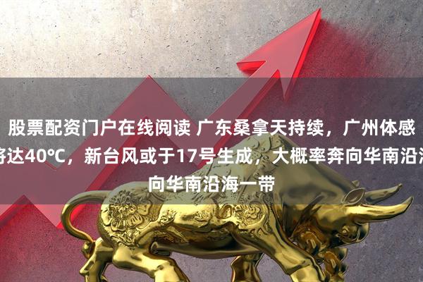 股票配资门户在线阅读 广东桑拿天持续，广州体感温度将达40℃，新台风或于17号生成，大概率奔向华南沿海一带