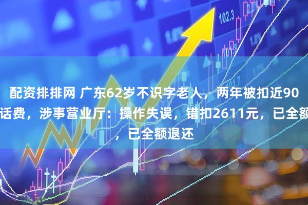 配资排排网 广东62岁不识字老人，两年被扣近9000元话费，涉事营业厅：操作失误，错扣2611元，已全额退还