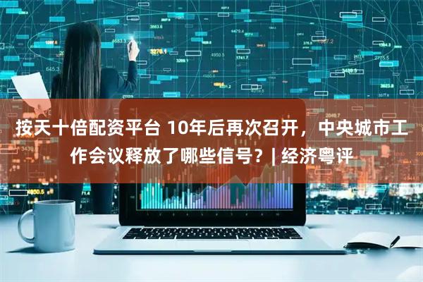按天十倍配资平台 10年后再次召开，中央城市工作会议释放了哪些信号？| 经济粤评