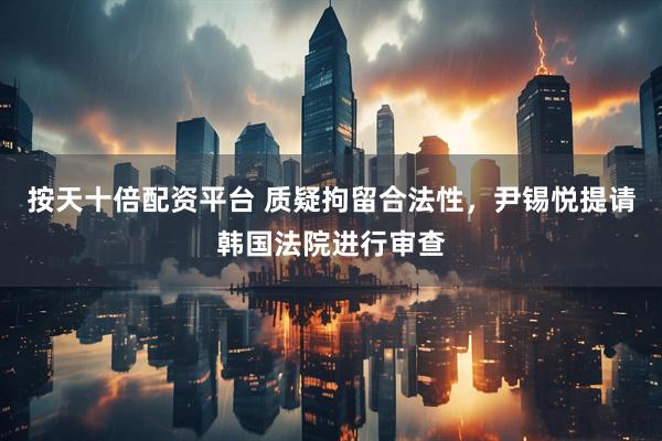 按天十倍配资平台 质疑拘留合法性，尹锡悦提请韩国法院进行审查