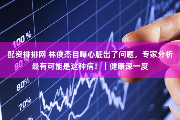 配资排排网 林俊杰自曝心脏出了问题，专家分析最有可能是这种病！｜健康深一度