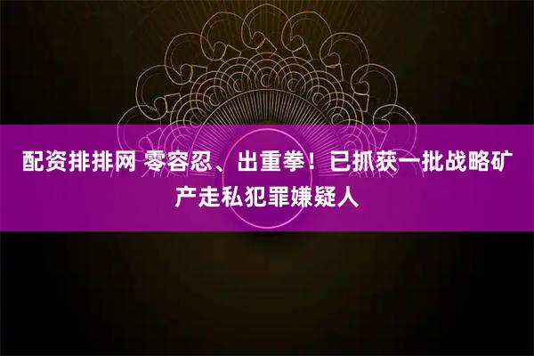 配资排排网 零容忍、出重拳！已抓获一批战略矿产走私犯罪嫌疑人