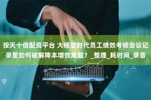 按天十倍配资平台 大模型时代员工绩效考核会议记录里如何破解降本增效难题？_整理_耗时间_录音