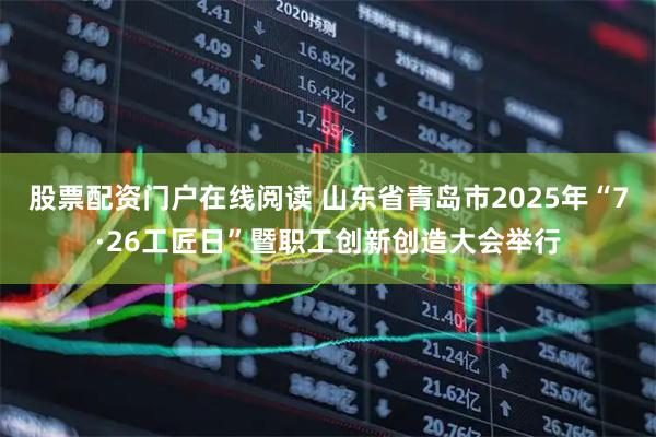 股票配资门户在线阅读 山东省青岛市2025年“7·26工匠日”暨职工创新创造大会举行