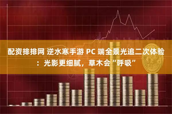 配资排排网 逆水寒手游 PC 端全景光追二次体验：光影更细腻，草木会“呼吸”