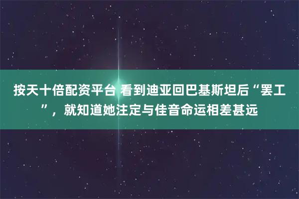按天十倍配资平台 看到迪亚回巴基斯坦后“罢工”，就知道她注定与佳音命运相差甚远