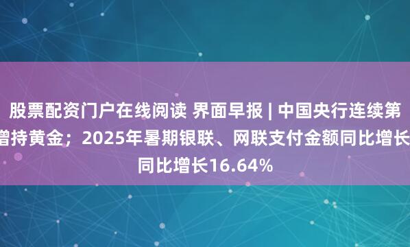 股票配资门户在线阅读 界面早报 | 中国央行连续第10个月增持黄金；2025年暑期银联、网联支付金额同比增长16.64%