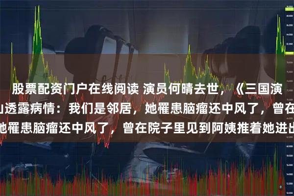股票配资门户在线阅读 演员何晴去世,《三国演义》“赵云”扮演者张山透露病情:我们是邻居,她罹患脑瘤还中风了,曾在院子里见到阿姨推着她进出