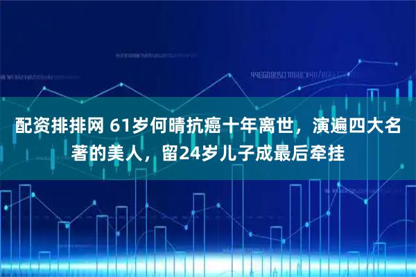 配资排排网 61岁何晴抗癌十年离世,演遍四大名著的美人,留24岁儿子成最后牵挂