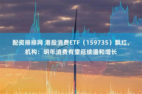 配资排排网 港股消费ETF（159735）飘红，机构：明年消费有望延续温和增长