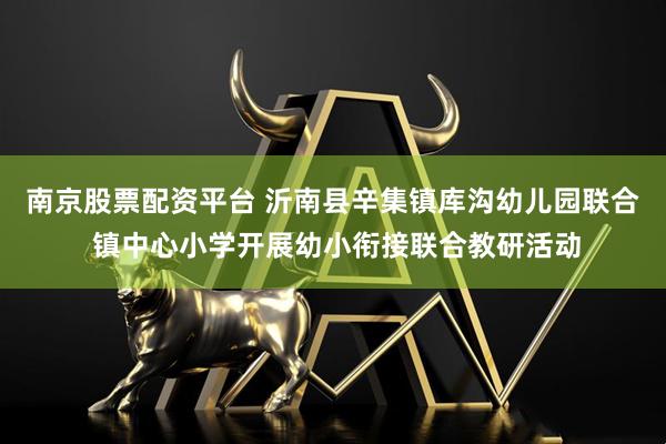 南京股票配资平台 沂南县辛集镇库沟幼儿园联合 镇中心小学开展幼小衔接联合教研活动